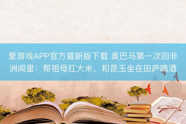 爱游戏APP官方最新版下载 奥巴马第一次回非洲闾里：帮祖母扛大米，和昆玉坐在田庐喝酒
