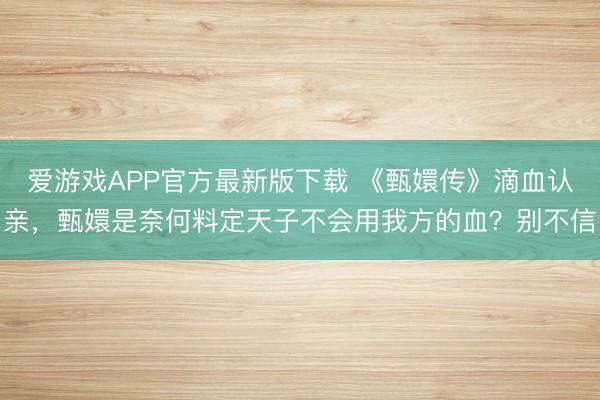 爱游戏APP官方最新版下载 《甄嬛传》滴血认亲，甄嬛是奈何料定天子不会用我方的血？别不信