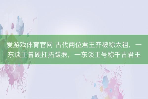 爱游戏体育官网 古代两位君王齐被称太祖，一东谈主曾硬扛拓跋焘，一东谈主号称千古君王