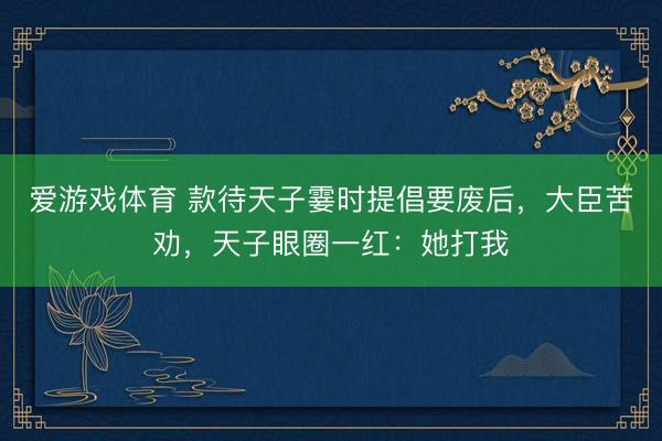 爱游戏体育 款待天子霎时提倡要废后，大臣苦劝，天子眼圈一红：她打我