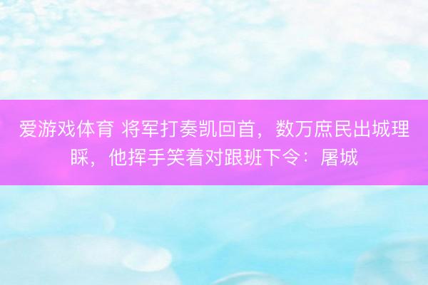 爱游戏体育 将军打奏凯回首，数万庶民出城理睬，他挥手笑着对跟班下令：屠城