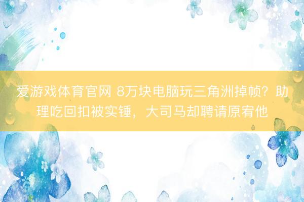 爱游戏体育官网 8万块电脑玩三角洲掉帧?助理吃回扣被实锤,大司马却聘请原宥他