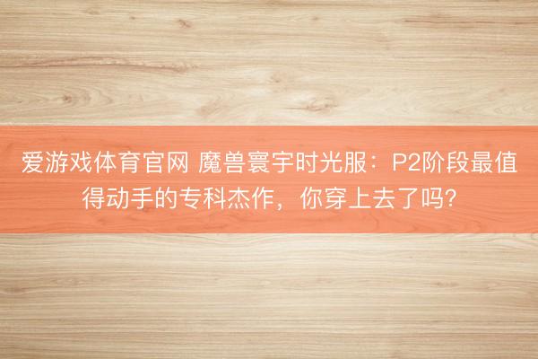 爱游戏体育官网 魔兽寰宇时光服：P2阶段最值得动手的专科杰作，你穿上去了吗？