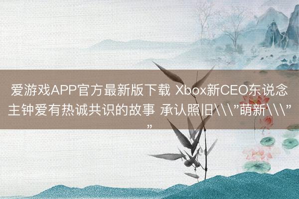 爱游戏APP官方最新版下载 Xbox新CEO东说念主钟爱有热诚共识的故事 承认照旧\