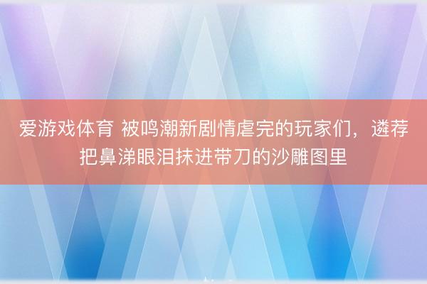 爱游戏体育 被鸣潮新剧情虐完的玩家们，遴荐把鼻涕眼泪抹进带刀的沙雕图里