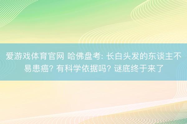 爱游戏体育官网 哈佛盘考: 长白头发的东谈主不易患癌? 有科学依据吗? 谜底终于来了