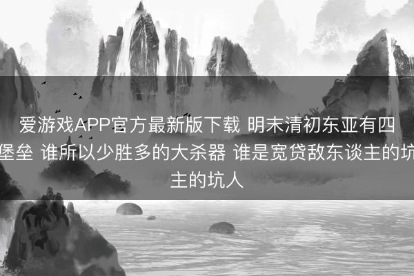 爱游戏APP官方最新版下载 明末清初东亚有四种堡垒 谁所以少胜多的大杀器 谁是宽贷敌东谈主的坑人