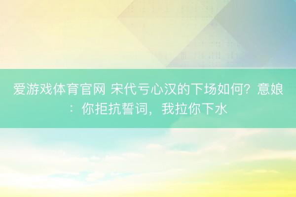 爱游戏体育官网 宋代亏心汉的下场如何？意娘：你拒抗誓词，我拉你下水