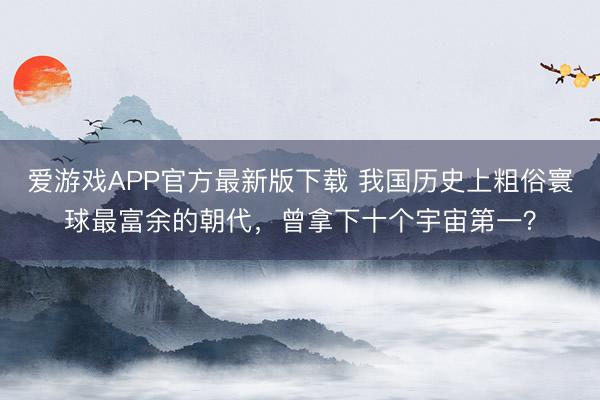 爱游戏APP官方最新版下载 我国历史上粗俗寰球最富余的朝代，曾拿下十个宇宙第一？