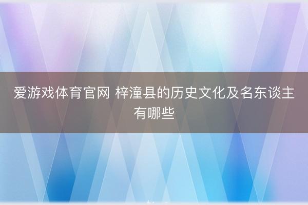 爱游戏体育官网 梓潼县的历史文化及名东谈主有哪些