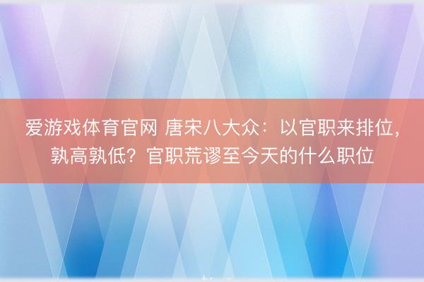 爱游戏体育官网 唐宋八大众:以官职来排位,孰高孰低?官职荒谬至今天的什么职位