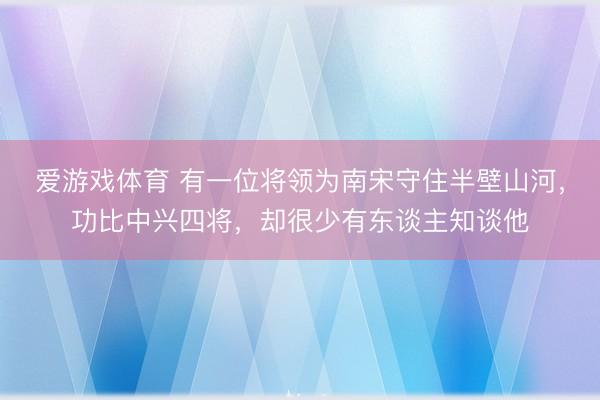 爱游戏体育 有一位将领为南宋守住半壁山河，功比中兴四将，却很少有东谈主知谈他