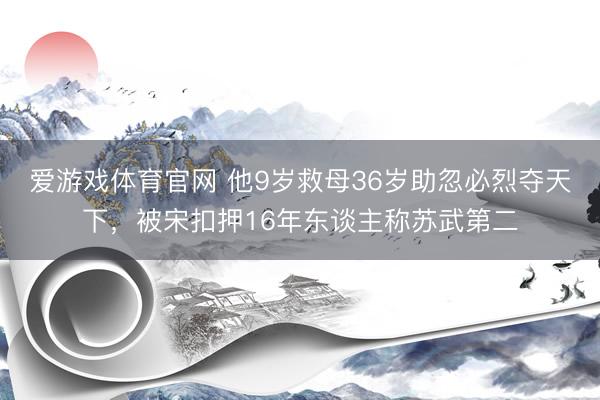 爱游戏体育官网 他9岁救母36岁助忽必烈夺天下，被宋扣押16年东谈主称苏武第二