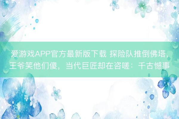 爱游戏APP官方最新版下载 探险队推倒佛塔，王爷笑他们傻，当代巨匠却在咨嗟：千古憾事