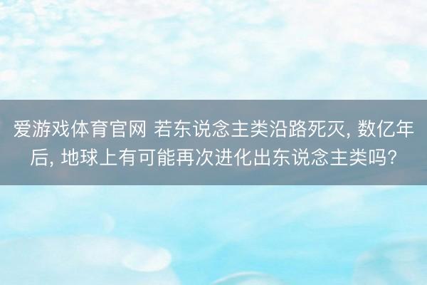 爱游戏体育官网 若东说念主类沿路死灭， 数亿年后， 地球上有可能再次进化出东说念主类吗?