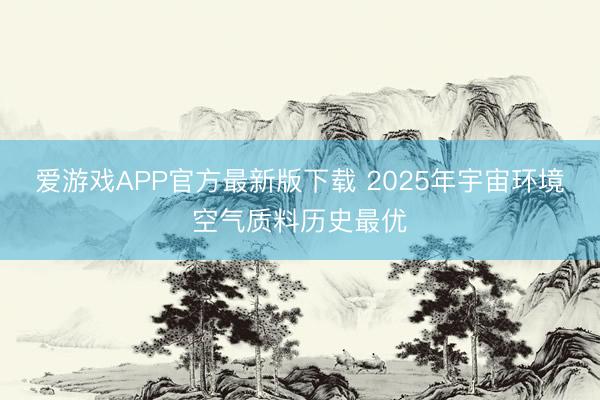 爱游戏APP官方最新版下载 2025年宇宙环境空气质料历史最优