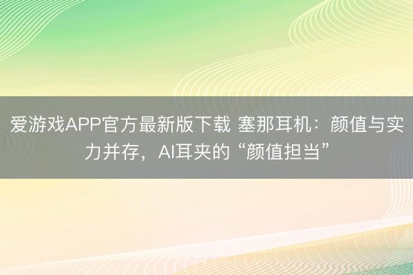 爱游戏APP官方最新版下载 塞那耳机:颜值与实力并存,AI耳夹的 “颜值担当”