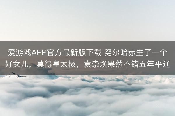 爱游戏APP官方最新版下载 努尔哈赤生了一个好女儿，莫得皇太极，袁崇焕果然不错五年平辽