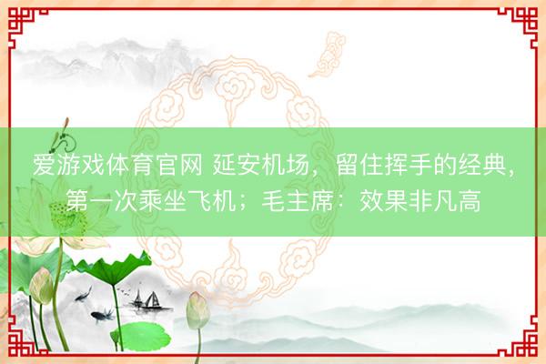 爱游戏体育官网 延安机场，留住挥手的经典，第一次乘坐飞机；毛主席：效果非凡高