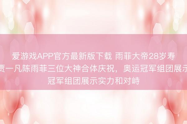 爱游戏APP官方最新版下载 雨菲大帝28岁寿辰,黄东萍贾一凡陈雨菲三位大神合体庆祝,奥运冠军组团展示实力和对峙