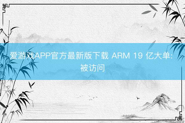 爱游戏APP官方最新版下载 ARM 19 亿大单: 被访问