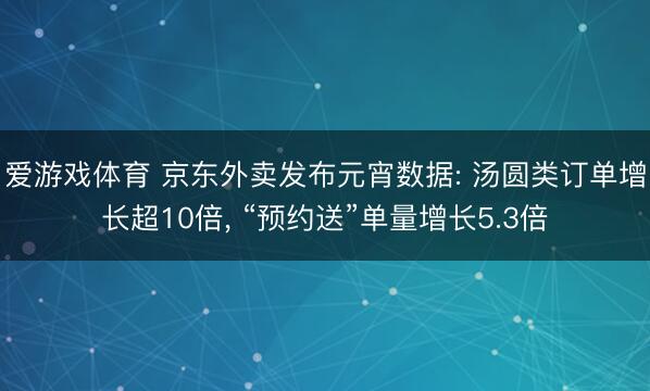 爱游戏体育 京东外卖发布元宵数据: 汤圆类订单增长超10倍， “预约送”单量增长5.3倍