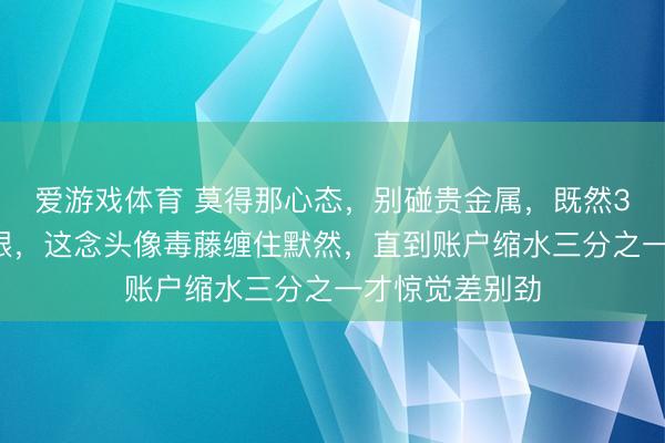 爱游戏体育 莫得那心态，别碰贵金属，既然32块钱买了白银，这念头像毒藤缠住默然，直到账户缩水三分之一才惊觉差别劲