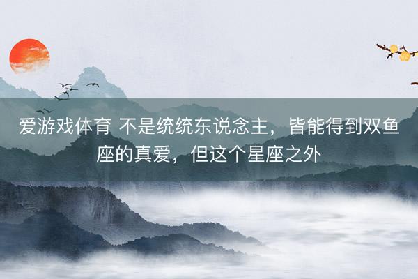 爱游戏体育 不是统统东说念主，皆能得到双鱼座的真爱，但这个星座之外