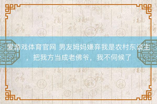 爱游戏体育官网 男友姆妈嫌弃我是农村东谈主，把我方当成老佛爷，我不伺候了
