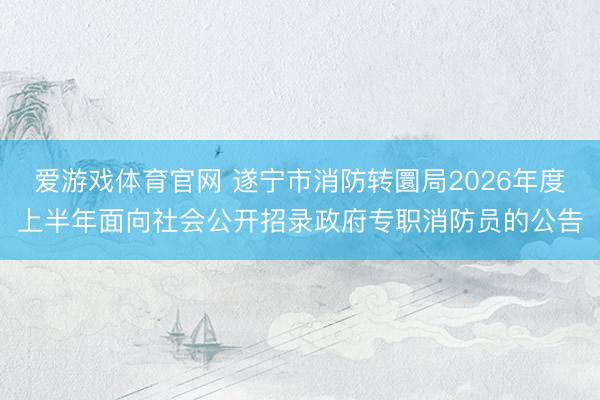 爱游戏体育官网 遂宁市消防转圜局2026年度上半年面向社会公开招录政府专职消防员的公告