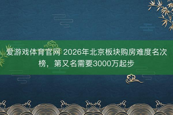 爱游戏体育官网 2026年北京板块购房难度名次榜，第又名需要3000万起步