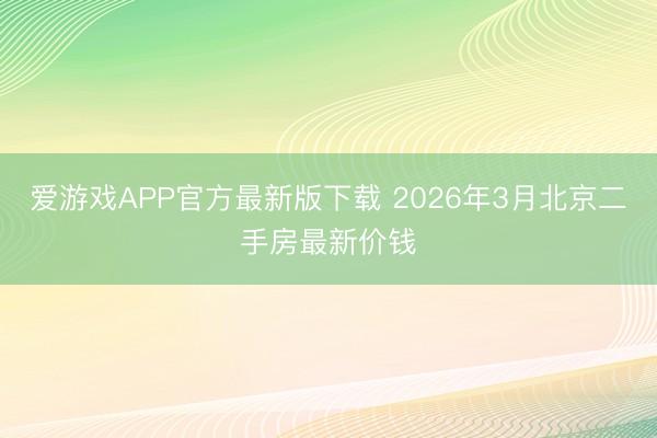 爱游戏APP官方最新版下载 2026年3月北京二手房最新价钱