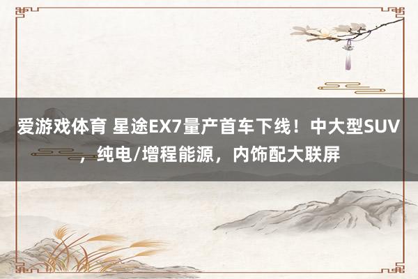 爱游戏体育 星途EX7量产首车下线！中大型SUV，纯电/增程能源，内饰配大联屏