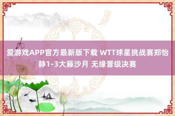 爱游戏APP官方最新版下载 WTT球星挑战赛郑怡静1-3大藤沙月 无缘晋级决赛