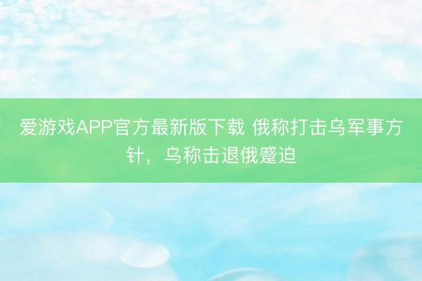 爱游戏APP官方最新版下载 俄称打击乌军事方针，乌称击退俄蹙迫