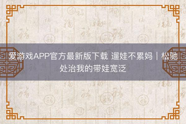 爱游戏APP官方最新版下载 遛娃不累妈|松驰处治我的带娃宽泛