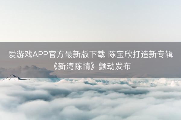 爱游戏APP官方最新版下载 陈宝欣打造新专辑《新湾陈情》颤动发布