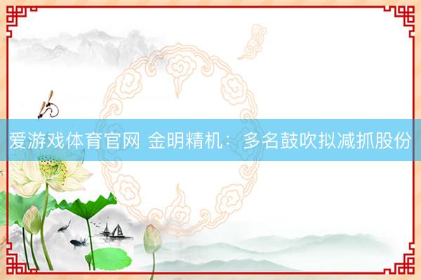 爱游戏体育官网 金明精机:多名鼓吹拟减抓股份