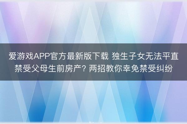 爱游戏APP官方最新版下载 独生子女无法平直禁受父母生前房产? 两招教你幸免禁受纠纷
