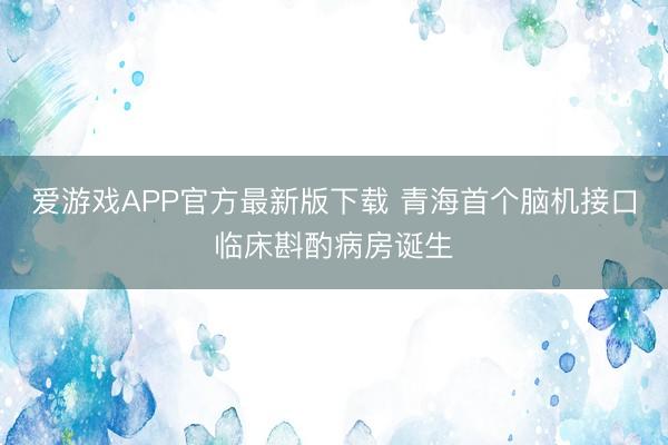 爱游戏APP官方最新版下载 青海首个脑机接口临床斟酌病房诞生