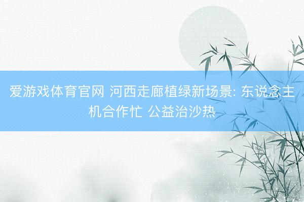 爱游戏体育官网 河西走廊植绿新场景: 东说念主机合作忙 公益治沙热