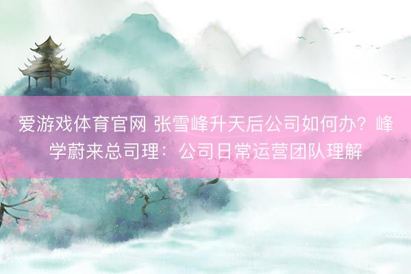 爱游戏体育官网 张雪峰升天后公司如何办？峰学蔚来总司理：公司日常运营团队理解