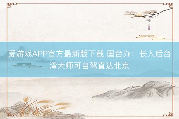 爱游戏APP官方最新版下载 国台办:长入后台湾大师可自驾直达北京
