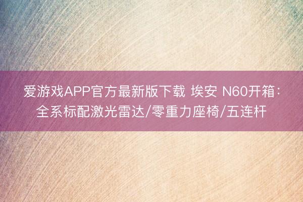 爱游戏APP官方最新版下载 埃安 N60开箱:全系标配激光雷达/零重力座椅/五连杆