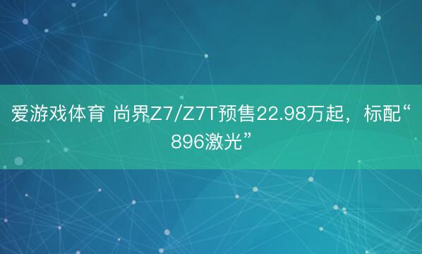 爱游戏体育 尚界Z7/Z7T预售22.98万起，标配“896激光”