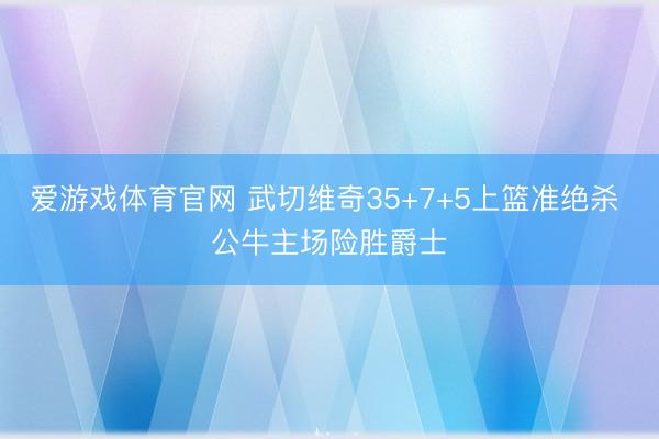爱游戏体育官网 武切维奇35+7+5上篮准绝杀 公牛主场险胜爵士