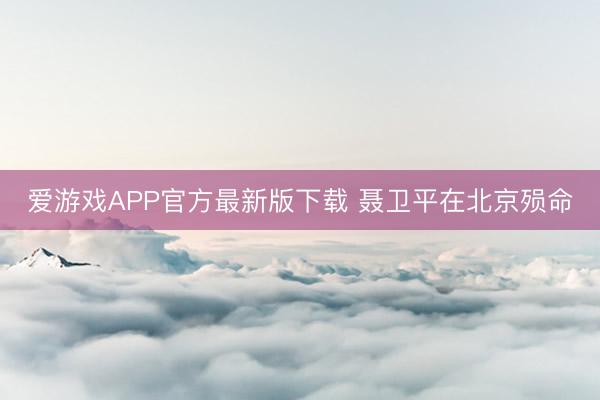 爱游戏APP官方最新版下载 聂卫平在北京殒命