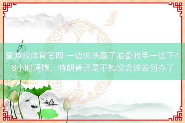 爱游戏体育官网 一边说快赢了准备收手一边下48小时通牒,特朗普还是不知说念该若何办了