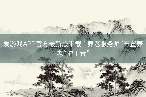 爱游戏APP官方最新版下载 “养老服务师”布置养老“护工荒”