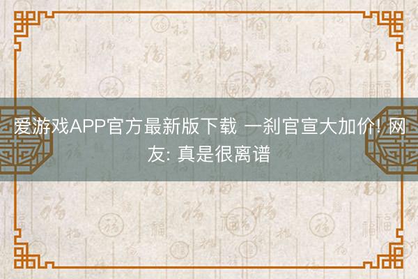 爱游戏APP官方最新版下载 一刹官宣大加价! 网友: 真是很离谱